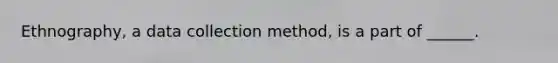 Ethnography, a data collection method, is a part of ______.