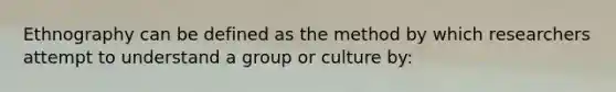 Ethnography can be defined as the method by which researchers attempt to understand a group or culture by: