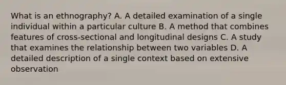 What is an ethnography? A. A detailed examination of a single individual within a particular culture B. A method that combines features of cross-sectional and longitudinal designs C. A study that examines the relationship between two variables D. A detailed description of a single context based on extensive observation