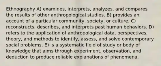 Ethnography A) examines, interprets, analyzes, and compares the results of other anthropological studies. B) provides an account of a particular community, society, or culture. C) reconstructs, describes, and interprets past human behaviors. D) refers to the application of anthropological data, perspectives, theory, and methods to identify, assess, and solve contemporary social problems. E) is a systematic field of study or body of knowledge that aims through experiment, observation, and deduction to produce reliable explanations of phenomena.