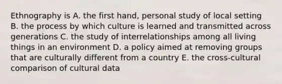 Ethnography is A. the first hand, personal study of local setting B. the process by which culture is learned and transmitted across generations C. the study of interrelationships among all living things in an environment D. a policy aimed at removing groups that are culturally different from a country E. the cross-cultural comparison of cultural data