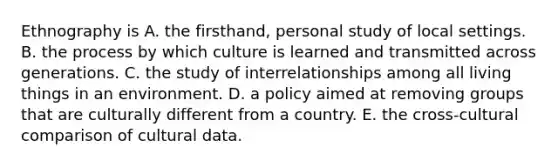 Ethnography is A. the firsthand, personal study of local settings. B. the process by which culture is learned and transmitted across generations. C. the study of interrelationships among all living things in an environment. D. a policy aimed at removing groups that are culturally different from a country. E. the cross-cultural comparison of cultural data.