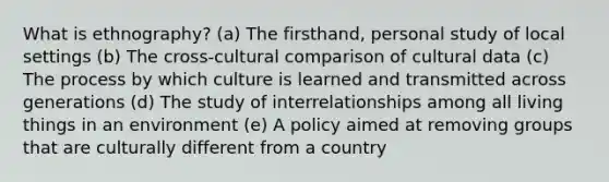 What is ethnography? (a) The firsthand, personal study of local settings (b) The cross-cultural comparison of cultural data (c) The process by which culture is learned and transmitted across generations (d) The study of interrelationships among all living things in an environment (e) A policy aimed at removing groups that are culturally different from a country