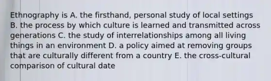 Ethnography is A. the firsthand, personal study of local settings B. the process by which culture is learned and transmitted across generations C. the study of interrelationships among all living things in an environment D. a policy aimed at removing groups that are culturally different from a country E. the cross-cultural comparison of cultural date