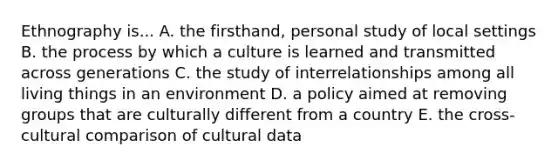 Ethnography is... A. the firsthand, personal study of local settings B. the process by which a culture is learned and transmitted across generations C. the study of interrelationships among all living things in an environment D. a policy aimed at removing groups that are culturally different from a country E. the cross-cultural comparison of cultural data