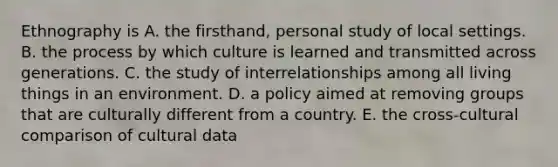 Ethnography is A. the firsthand, personal study of local settings. B. the process by which culture is learned and transmitted across generations. C. the study of interrelationships among all living things in an environment. D. a policy aimed at removing groups that are culturally different from a country. E. the cross-cultural comparison of cultural data