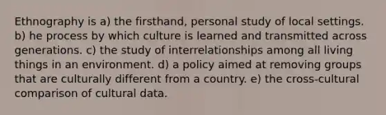 Ethnography is a) the firsthand, personal study of local settings. b) he process by which culture is learned and transmitted across generations. c) the study of interrelationships among all living things in an environment. d) a policy aimed at removing groups that are culturally different from a country. e) the cross-cultural comparison of cultural data.