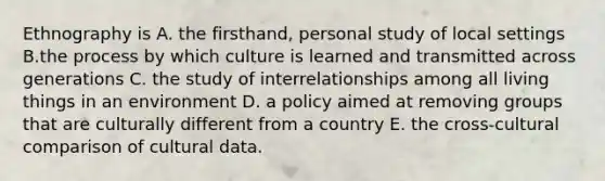 Ethnography is A. the firsthand, personal study of local settings B.the process by which culture is learned and transmitted across generations C. the study of interrelationships among all living things in an environment D. a policy aimed at removing groups that are culturally different from a country E. the cross-cultural comparison of cultural data.