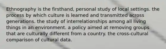 Ethnography is the firsthand, personal study of local settings. the process by which culture is learned and transmitted across generations. the study of interrelationships among all living things in an environment. a policy aimed at removing groups that are culturally different from a country. the cross-cultural comparison of cultural data.