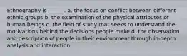 Ethnography is ______. a. the focus on conflict between different ethnic groups b. the examination of the physical attributes of human beings c. the field of study that seeks to understand the motivations behind the decisions people make d. the observation and description of people in their environment through in-depth analysis and interaction
