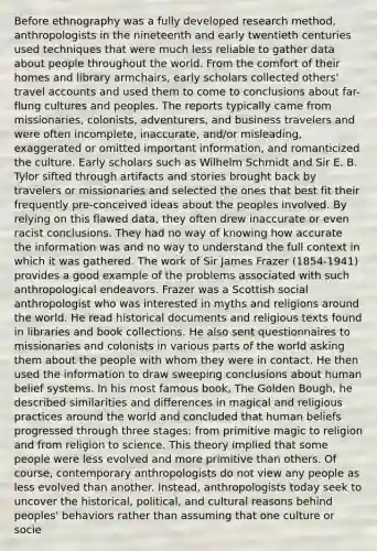 Before ethnography was a fully developed research method, anthropologists in the nineteenth and early twentieth centuries used techniques that were much less reliable to gather data about people throughout the world. From the comfort of their homes and library armchairs, early scholars collected others' travel accounts and used them to come to conclusions about far-flung cultures and peoples. The reports typically came from missionaries, colonists, adventurers, and business travelers and were often incomplete, inaccurate, and/or misleading, exaggerated or omitted important information, and romanticized the culture. Early scholars such as Wilhelm Schmidt and Sir E. B. Tylor sifted through artifacts and stories brought back by travelers or missionaries and selected the ones that best fit their frequently pre-conceived ideas about the peoples involved. By relying on this flawed data, they often drew inaccurate or even racist conclusions. They had no way of knowing how accurate the information was and no way to understand the full context in which it was gathered. The work of Sir James Frazer (1854-1941) provides a good example of the problems associated with such anthropological endeavors. Frazer was a Scottish social anthropologist who was interested in myths and religions around the world. He read historical documents and religious texts found in libraries and book collections. He also sent questionnaires to missionaries and colonists in various parts of the world asking them about the people with whom they were in contact. He then used the information to draw sweeping conclusions about human belief systems. In his most famous book, The Golden Bough, he described similarities and differences in magical and religious practices around the world and concluded that human beliefs progressed through three stages: from primitive magic to religion and from religion to science. This theory implied that some people were less evolved and more primitive than others. Of course, contemporary anthropologists do not view any people as less evolved than another. Instead, anthropologists today seek to uncover the historical, political, and cultural reasons behind peoples' behaviors rather than assuming that one culture or socie