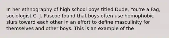 In her ethnography of high school boys titled Dude, You're a Fag, sociologist C. J. Pascoe found that boys often use homophobic slurs toward each other in an effort to define masculinity for themselves and other boys. This is an example of the