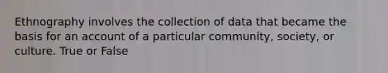 Ethnography involves the collection of data that became the basis for an account of a particular community, society, or culture. True or False