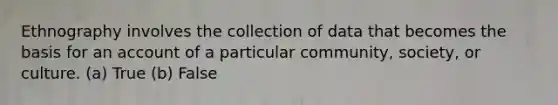 Ethnography involves the collection of data that becomes the basis for an account of a particular community, society, or culture. (a) True (b) False