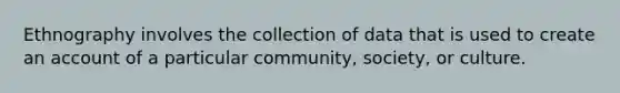 Ethnography involves the collection of data that is used to create an account of a particular community, society, or culture.