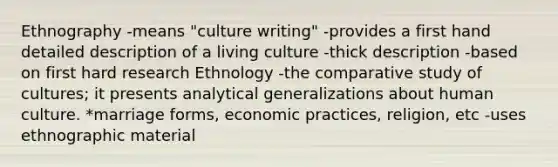 Ethnography -means "culture writing" -provides a first hand detailed description of a living culture -thick description -based on first hard research Ethnology -the comparative study of cultures; it presents analytical generalizations about human culture. *marriage forms, economic practices, religion, etc -uses ethnographic material