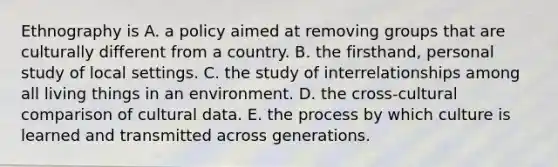 Ethnography is A. a policy aimed at removing groups that are culturally different from a country. B. the firsthand, personal study of local settings. C. the study of interrelationships among all living things in an environment. D. the cross-cultural comparison of cultural data. E. the process by which culture is learned and transmitted across generations.