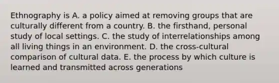 Ethnography is A. a policy aimed at removing groups that are culturally different from a country. B. the firsthand, personal study of local settings. C. the study of interrelationships among all living things in an environment. D. the cross-cultural comparison of cultural data. E. the process by which culture is learned and transmitted across generations