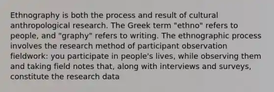 Ethnography is both the process and result of cultural anthropological research. The Greek term "ethno" refers to people, and "graphy" refers to writing. The ethnographic process involves the research method of participant observation fieldwork: you participate in people's lives, while observing them and taking field notes that, along with interviews and surveys, constitute the research data