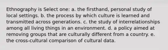 Ethnography is Select one: a. the firsthand, personal study of local settings. b. the process by which culture is learned and transmitted across generations. c. the study of interrelationships among all living things in an environment. d. a policy aimed at removing groups that are culturally different from a country. e. the cross-cultural comparison of cultural data.