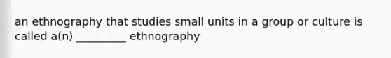 an ethnography that studies small units in a group or culture is called a(n) _________ ethnography