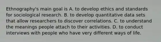 Ethnography's main goal is A. to develop ethics and standards for sociological research. B. to develop quantitative data sets that allow researchers to discover correlations. C. to understand the meanings people attach to their activities. D. to conduct interviews with people who have very different ways of life.