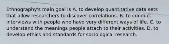 Ethnography's main goal is A. to develop quantitative data sets that allow researchers to discover correlations. B. to conduct interviews with people who have very different ways of life. C. to understand the meanings people attach to their activities. D. to develop ethics and standards for sociological research.