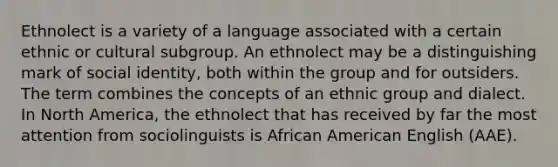 Ethnolect is a variety of a language associated with a certain ethnic or cultural subgroup. An ethnolect may be a distinguishing mark of social identity, both within the group and for outsiders. The term combines the concepts of an ethnic group and dialect. In North America, the ethnolect that has received by far the most attention from sociolinguists is African American English (AAE).