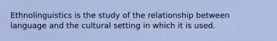 Ethnolinguistics is the study of the relationship between language and the cultural setting in which it is used.
