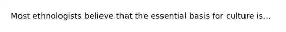 Most ethnologists believe that the essential basis for culture is...