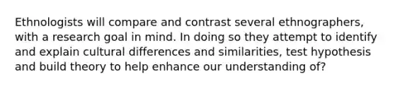 Ethnologists will compare and contrast several ethnographers, with a research goal in mind. In doing so they attempt to identify and explain cultural differences and similarities, test hypothesis and build theory to help enhance our understanding of?