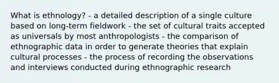 What is ethnology? - a detailed description of a single culture based on long-term fieldwork - the set of cultural traits accepted as universals by most anthropologists - the comparison of ethnographic data in order to generate theories that explain cultural processes - the process of recording the observations and interviews conducted during ethnographic research