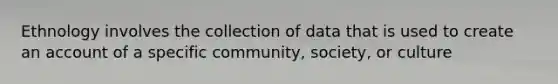 Ethnology involves the collection of data that is used to create an account of a specific community, society, or culture