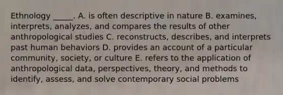 Ethnology _____. A. is often descriptive in nature B. examines, interprets, analyzes, and compares the results of other anthropological studies C. reconstructs, describes, and interprets past human behaviors D. provides an account of a particular community, society, or culture E. refers to the application of anthropological data, perspectives, theory, and methods to identify, assess, and solve contemporary social problems