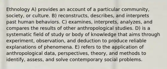 Ethnology A) provides an account of a particular community, society, or culture. B) reconstructs, describes, and interprets past human behaviors. C) examines, interprets, analyzes, and compares the results of other anthropological studies. D) is a systematic field of study or body of knowledge that aims through experiment, observation, and deduction to produce reliable explanations of phenomena. E) refers to the application of anthropological data, perspectives, theory, and methods to identify, assess, and solve contemporary social problems.