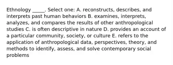 Ethnology _____. Select one: A. reconstructs, describes, and interprets past human behaviors B. examines, interprets, analyzes, and compares the results of other anthropological studies C. is often descriptive in nature D. provides an account of a particular community, society, or culture E. refers to the application of anthropological data, perspectives, theory, and methods to identify, assess, and solve contemporary social problems