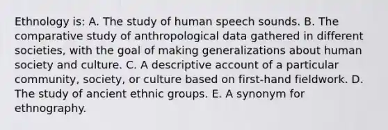 Ethnology is: A. The study of human speech sounds. B. The comparative study of anthropological data gathered in different societies, with the goal of making generalizations about human society and culture. C. A descriptive account of a particular community, society, or culture based on first-hand fieldwork. D. The study of ancient ethnic groups. E. A synonym for ethnography.