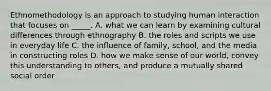 Ethnomethodology is an approach to studying human interaction that focuses on _____. A. what we can learn by examining cultural differences through ethnography B. the roles and scripts we use in everyday life C. the influence of family, school, and the media in constructing roles D. how we make sense of our world, convey this understanding to others, and produce a mutually shared social order