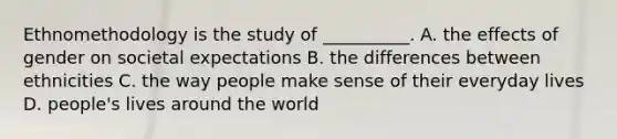 Ethnomethodology is the study of __________. A. the effects of gender on societal expectations B. the differences between ethnicities C. the way people make sense of their everyday lives D. people's lives around the world