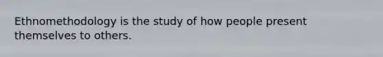 Ethnomethodology is the study of how people present themselves to others.