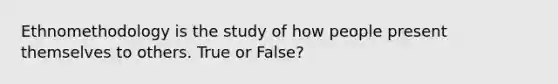 Ethnomethodology is the study of how people present themselves to others. True or False?