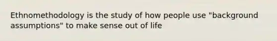 Ethnomethodology is the study of how people use "background assumptions" to make sense out of life