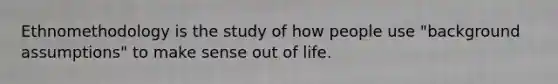 Ethnomethodology is the study of how people use "background assumptions" to make sense out of life.