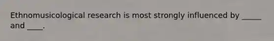 Ethnomusicological research is most strongly influenced by _____ and ____.