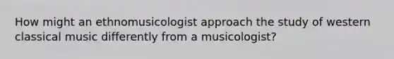 How might an ethnomusicologist approach the study of western classical music differently from a musicologist?