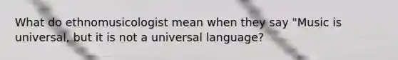 What do ethnomusicologist mean when they say "Music is universal, but it is not a universal language?