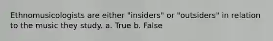 Ethnomusicologists are either "insiders" or "outsiders" in relation to the music they study. a. True b. False