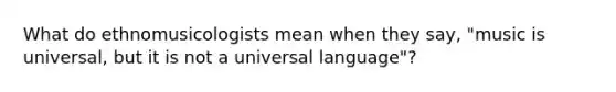 What do ethnomusicologists mean when they say, "music is universal, but it is not a universal language"?