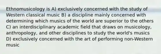 Ethnomusicology is A) exclusively concerned with the study of Western classical music B) a discipline mainly concerned with determining which musics of the world are superior to the others C) an interdisciplinary academic field that draws on musicology, anthropology, and other disciplines to study the world's musics D) exclusively concerned with the art of performing non-Western music