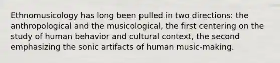 Ethnomusicology has long been pulled in two directions: the anthropological and the musicological, the first centering on the study of human behavior and cultural context, the second emphasizing the sonic artifacts of human music-making.